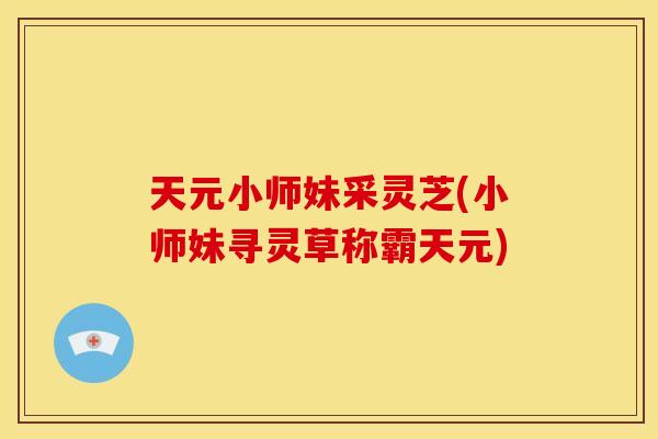 天元小师妹采灵芝(小师妹寻灵草称霸天元) 天元小师妹采灵芝(小师妹寻灵草称霸天元)