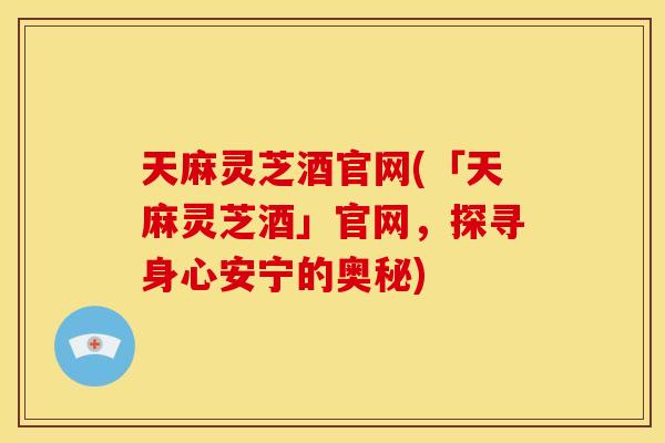 天麻灵芝酒官网(「天麻灵芝酒」官网，探寻身心安宁的奥秘)