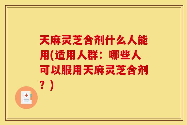 天麻灵芝合剂什么人能用(适用人群:哪些人可以服用天麻灵芝合剂?) 天麻灵芝合剂什么人能用(适用人群:哪些人可以服用天麻灵芝合剂?)