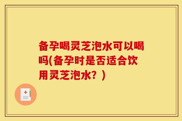 备孕喝灵芝泡水可以喝吗(备孕时是否适合饮用灵芝泡水?) 备孕喝灵芝泡水可以喝吗(备孕时是否适合饮用灵芝泡水?)
