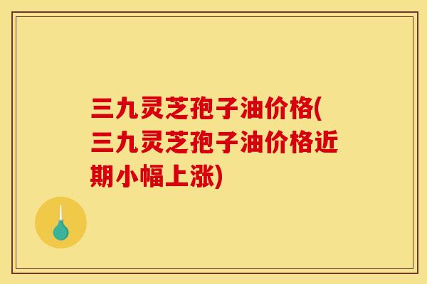 三九灵芝孢子油价格(三九灵芝孢子油价格近期小幅上涨) 三九灵芝孢子油价格(三九灵芝孢子油价格近期小幅上涨)
