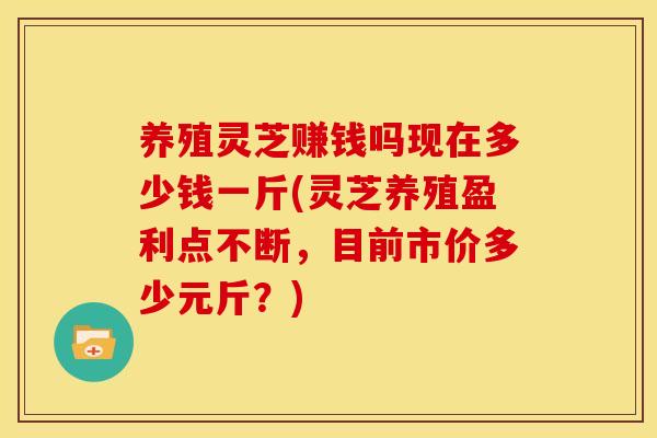 养殖灵芝赚钱吗现在多少钱一斤(灵芝养殖盈利点不断,目前市价多少元斤?) 养殖灵芝赚钱吗现在多少钱一斤(灵芝养殖盈利点不断,目前市价多少元斤?)