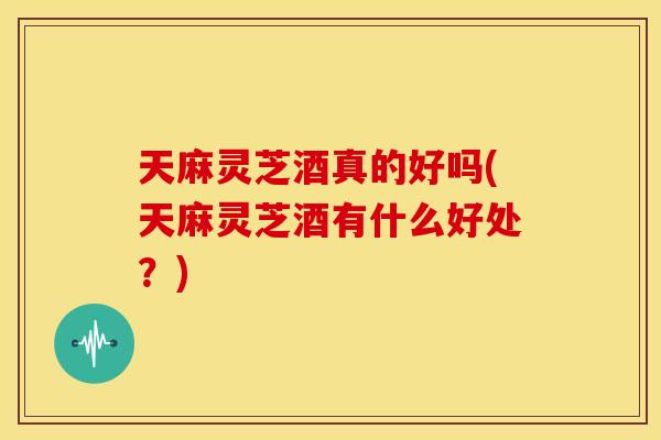 天麻灵芝酒真的好吗(天麻灵芝酒有什么好处？)