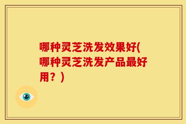 哪种灵芝洗发效果好(哪种灵芝洗发产品好用?) 哪种灵芝洗发效果好(哪种灵芝洗发产品好用?)