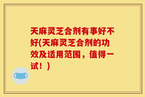 天麻灵芝合剂有事好不好(天麻灵芝合剂的功效及适用范围,值得一试!) 天麻灵芝合剂有事好不好(天麻灵芝合剂的功效及适用范围,值得一试!)