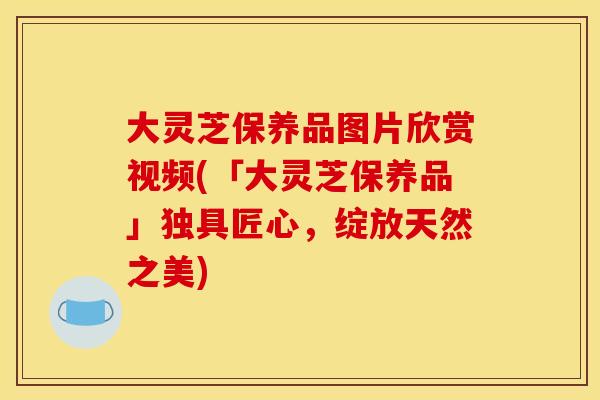 大灵芝保养品图片欣赏视频(「大灵芝保养品」独具匠心,绽放天然之美) 大灵芝保养品图片欣赏视频(「大灵芝保养品」独具匠心,绽放天然之美)