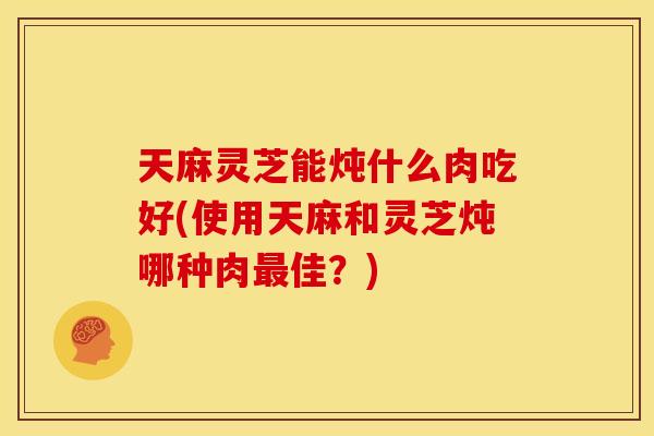 天麻灵芝能炖什么肉吃好(使用天麻和灵芝炖哪种肉佳?) 天麻灵芝能炖什么肉吃好(使用天麻和灵芝炖哪种肉佳?)