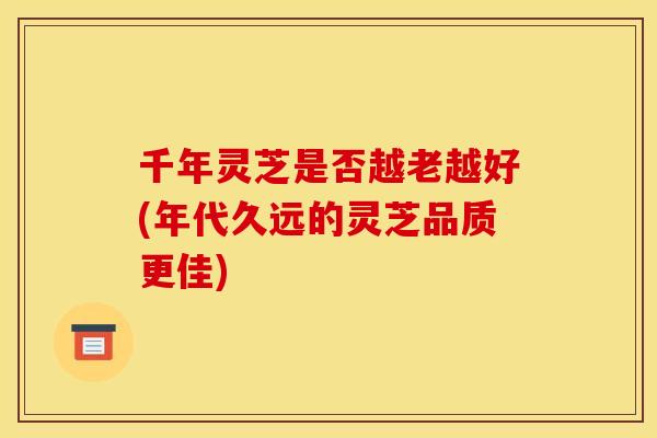 千年灵芝是否越老越好(年代久远的灵芝品质更佳)