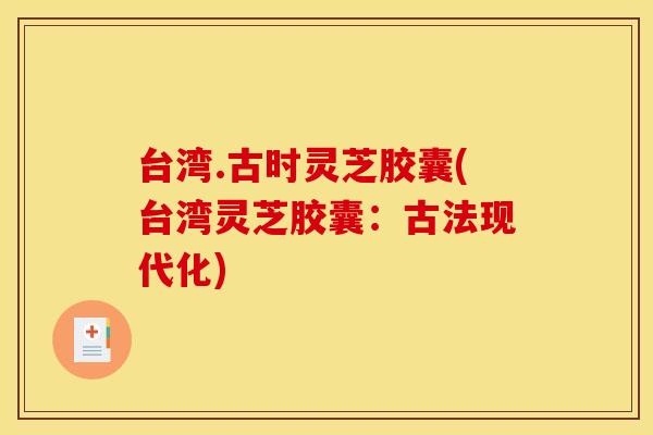 台湾.古时灵芝胶囊(台湾灵芝胶囊:古法现代化) 台湾.古时灵芝胶囊(台湾灵芝胶囊:古法现代化)