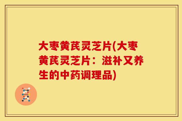 大枣黄芪灵芝片(大枣黄芪灵芝片:滋补又养生的调理品) 大枣黄芪灵芝片(大枣黄芪灵芝片:滋补又养生的调理品)