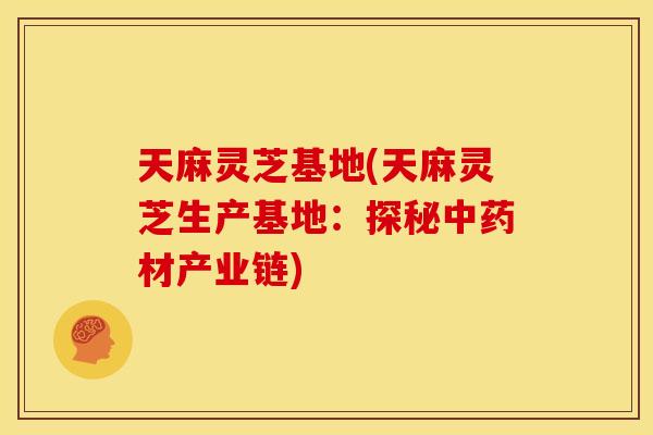 天麻灵芝基地(天麻灵芝生产基地:探秘材产业链) 天麻灵芝基地(天麻灵芝生产基地:探秘材产业链)