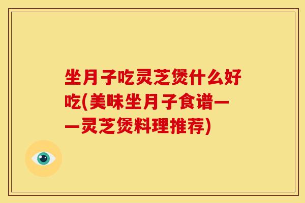 坐月子吃灵芝煲什么好吃(美味坐月子食谱——灵芝煲料理推荐)