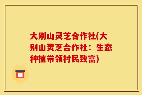 大别山灵芝合作社(大别山灵芝合作社:生态种植带领村民致富) 大别山灵芝合作社(大别山灵芝合作社:生态种植带领村民致富)