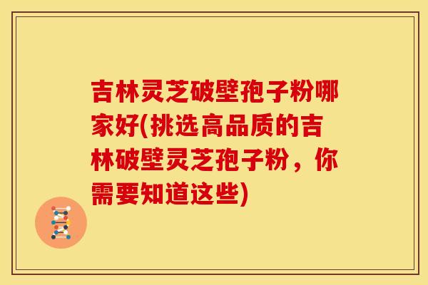 吉林灵芝破壁孢子粉哪家好(挑选高品质的吉林破壁灵芝孢子粉，你需要知道这些)