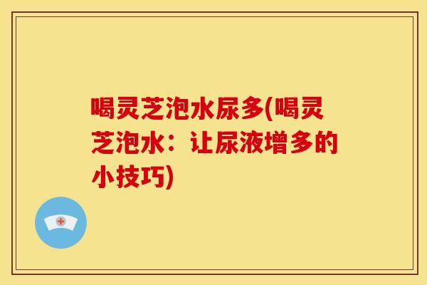 喝灵芝泡水尿多(喝灵芝泡水:让尿液增多的小技巧) 喝灵芝泡水尿多(喝灵芝泡水:让尿液增多的小技巧)
