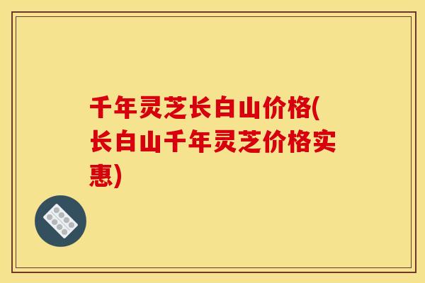 千年灵芝长白山价格(长白山千年灵芝价格实惠) 千年灵芝长白山价格(长白山千年灵芝价格实惠)