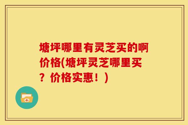 塘坪哪里有灵芝买的啊价格(塘坪灵芝哪里买?价格实惠!) 塘坪哪里有灵芝买的啊价格(塘坪灵芝哪里买?价格实惠!)