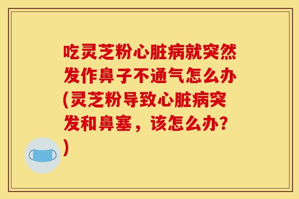 吃灵芝粉就突然发作鼻子不通气怎么办(灵芝粉导致突发和鼻塞,该怎么办?) 吃灵芝粉就突然发作鼻子不通气怎么办(灵芝粉导致突发和鼻塞,该怎么办?)