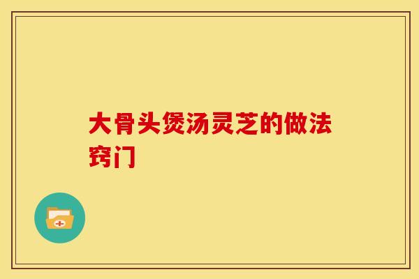 大骨头煲汤灵芝的做法窍门 大骨头煲汤灵芝的做法窍门