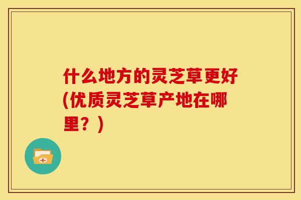 什么地方的灵芝草更好(优质灵芝草产地在哪里？)