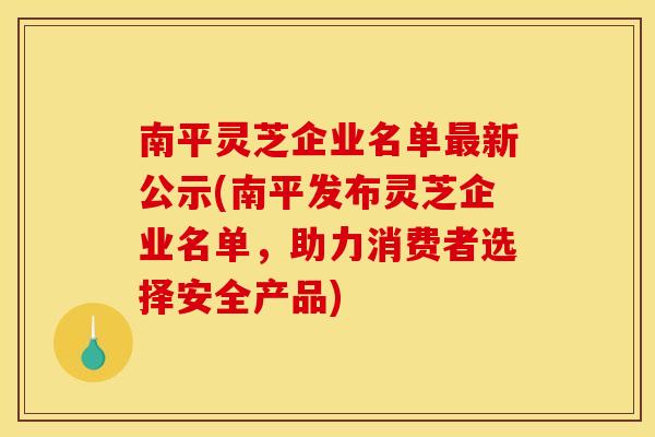 南平灵芝企业名单新公示(南平发布灵芝企业名单，助力消费者选择安全产品)