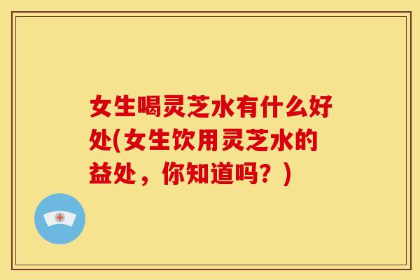 女生喝灵芝水有什么好处(女生饮用灵芝水的益处,你知道吗?) 女生喝灵芝水有什么好处(女生饮用灵芝水的益处,你知道吗?)