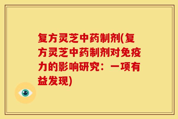 复方灵芝制剂(复方灵芝制剂对免疫力的影响研究:一项有益发现) 复方灵芝制剂(复方灵芝制剂对免疫力的影响研究:一项有益发现)