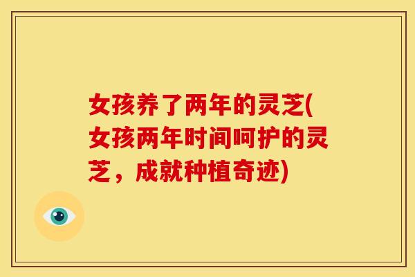 女孩养了两年的灵芝(女孩两年时间呵护的灵芝,成就种植奇迹) 女孩养了两年的灵芝(女孩两年时间呵护的灵芝,成就种植奇迹)