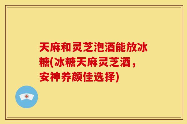 天麻和灵芝泡酒能放冰糖(冰糖天麻灵芝酒,安神养颜佳选择) 天麻和灵芝泡酒能放冰糖(冰糖天麻灵芝酒,安神养颜佳选择)