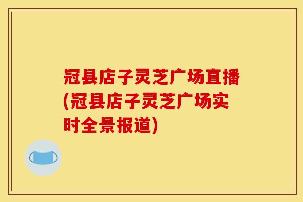 冠县店子灵芝广场直播(冠县店子灵芝广场实时全景报道) 冠县店子灵芝广场直播(冠县店子灵芝广场实时全景报道)