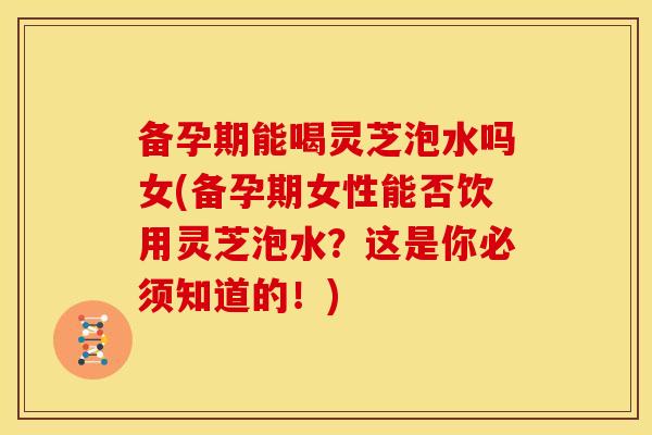 备孕期能喝灵芝泡水吗女(备孕期女性能否饮用灵芝泡水?这是你必须知道的!) 备孕期能喝灵芝泡水吗女(备孕期女性能否饮用灵芝泡水?这是你必须知道的!)