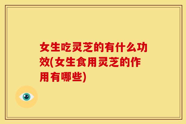 女生吃灵芝的有什么功效(女生食用灵芝的作用有哪些) 女生吃灵芝的有什么功效(女生食用灵芝的作用有哪些)