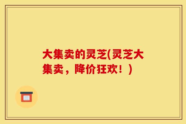 大集卖的灵芝(灵芝大集卖,降价狂欢!) 大集卖的灵芝(灵芝大集卖,降价狂欢!)
