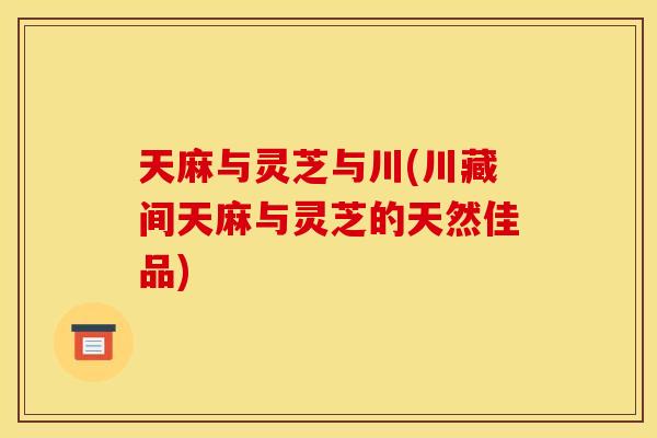 天麻与灵芝与川(川藏间天麻与灵芝的天然佳品) 天麻与灵芝与川(川藏间天麻与灵芝的天然佳品)