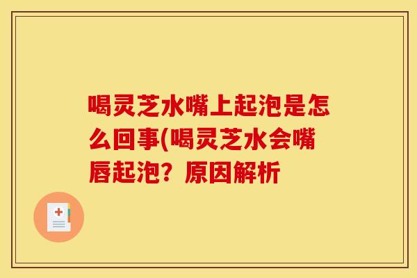 喝灵芝水嘴上起泡是怎么回事(喝灵芝水会嘴唇起泡?原因解析 喝灵芝水嘴上起泡是怎么回事(喝灵芝水会嘴唇起泡?原因解析