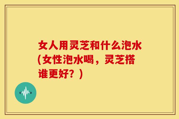 女人用灵芝和什么泡水(女性泡水喝,灵芝搭谁更好?) 女人用灵芝和什么泡水(女性泡水喝,灵芝搭谁更好?)