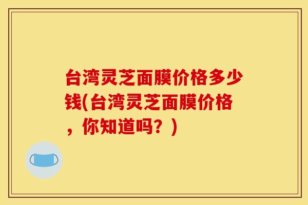 台湾灵芝面膜价格多少钱(台湾灵芝面膜价格,你知道吗?) 台湾灵芝面膜价格多少钱(台湾灵芝面膜价格,你知道吗?)