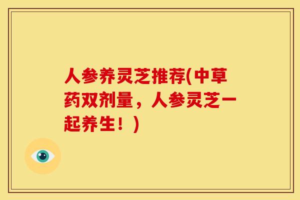 人参养灵芝推荐(中草药双剂量,人参灵芝一起养生!) 人参养灵芝推荐(中草药双剂量,人参灵芝一起养生!)