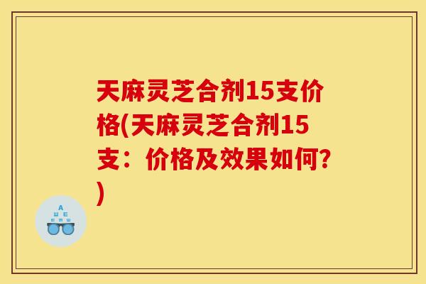 天麻灵芝合剂15支价格(天麻灵芝合剂15支:价格及效果如何?) 天麻灵芝合剂15支价格(天麻灵芝合剂15支:价格及效果如何?)