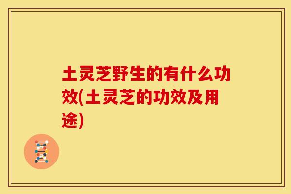 土灵芝野生的有什么功效(土灵芝的功效及用途) 土灵芝野生的有什么功效(土灵芝的功效及用途)