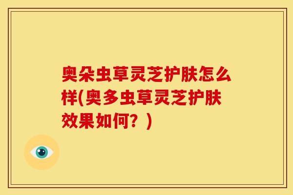 奥朵虫草灵芝护肤怎么样(奥多虫草灵芝护肤效果如何?) 奥朵虫草灵芝护肤怎么样(奥多虫草灵芝护肤效果如何?)
