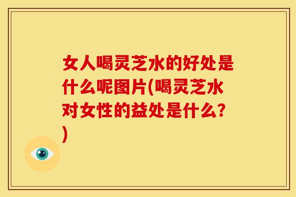 女人喝灵芝水的好处是什么呢图片(喝灵芝水对女性的益处是什么?) 女人喝灵芝水的好处是什么呢图片(喝灵芝水对女性的益处是什么?)