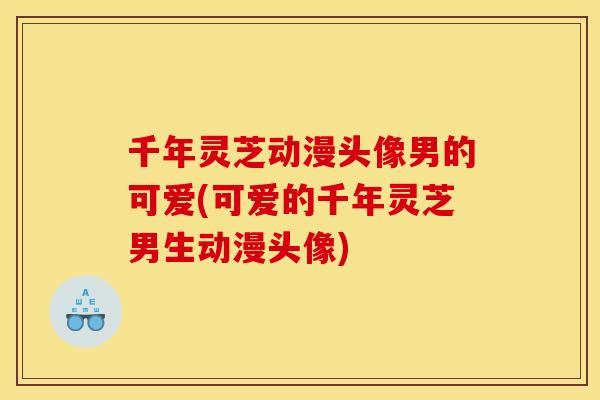 千年灵芝动漫头像男的可爱(可爱的千年灵芝男生动漫头像) 千年灵芝动漫头像男的可爱(可爱的千年灵芝男生动漫头像)