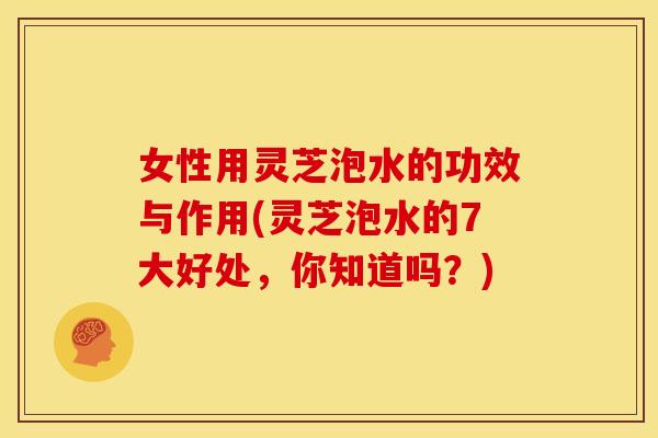女性用灵芝泡水的功效与作用(灵芝泡水的7大好处,你知道吗?) 女性用灵芝泡水的功效与作用(灵芝泡水的7大好处,你知道吗?)