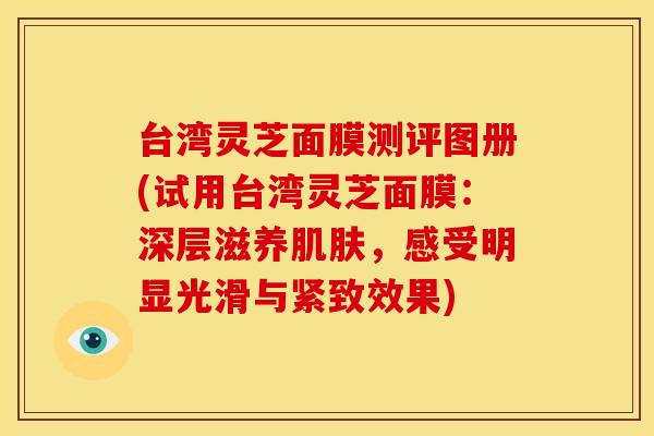 台湾灵芝面膜测评图册(试用台湾灵芝面膜:深层滋养,感受明显光滑与紧致效果) 台湾灵芝面膜测评图册(试用台湾灵芝面膜:深层滋养,感受明显光滑与紧致效果)