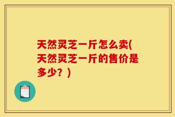 天然灵芝一斤怎么卖(天然灵芝一斤的售价是多少?) 天然灵芝一斤怎么卖(天然灵芝一斤的售价是多少?)
