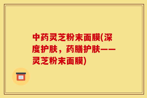 灵芝粉末面膜(深度护肤，药膳护肤——灵芝粉末面膜)