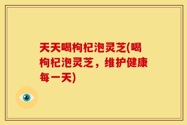 天天喝枸杞泡灵芝(喝枸杞泡灵芝,维护健康每一天) 天天喝枸杞泡灵芝(喝枸杞泡灵芝,维护健康每一天)