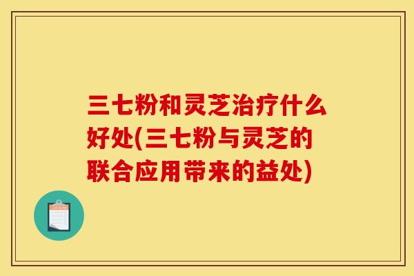 三七粉和灵芝什么好处(三七粉与灵芝的联合应用带来的益处) 三七粉和灵芝什么好处(三七粉与灵芝的联合应用带来的益处)