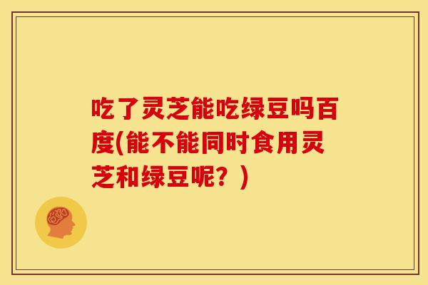 吃了灵芝能吃绿豆吗百度(能不能同时食用灵芝和绿豆呢?) 吃了灵芝能吃绿豆吗百度(能不能同时食用灵芝和绿豆呢?)